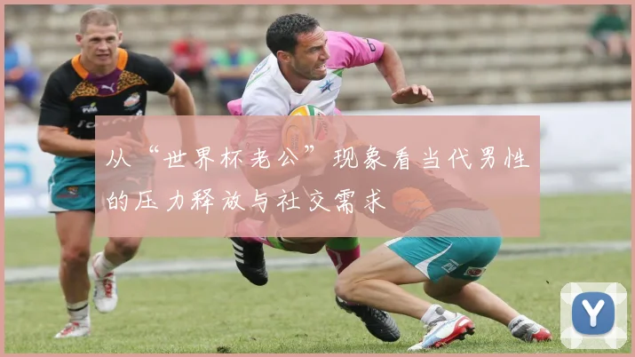 从“世界杯老公”现象看当代男性的压力释放与社交需求