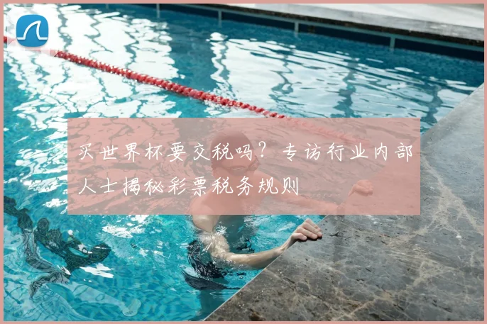 买世界杯要交税吗？专访行业内部人士揭秘彩票税务规则