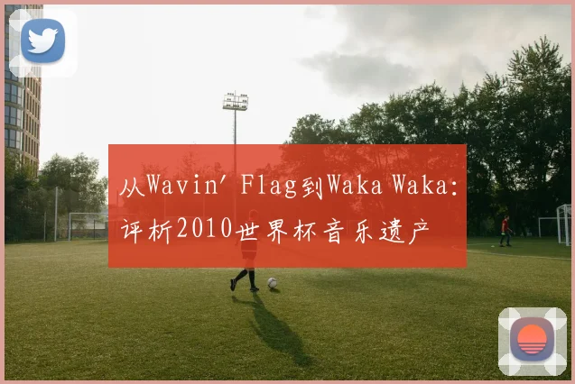 从Wavin' Flag到Waka Waka：评析2010世界杯音乐遗产