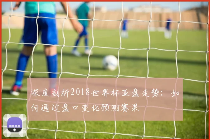 深度剖析2018世界杯亚盘走势：如何通过盘口变化预测赛果