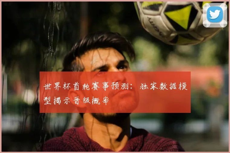 世界杯首轮赛事预测：独家数据模型揭示晋级概率