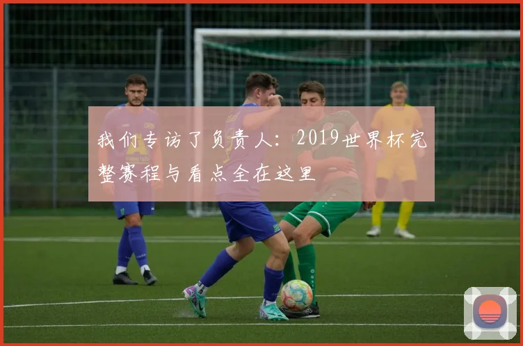 我们专访了负责人：2019世界杯完整赛程与看点全在这里